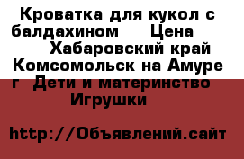 Кроватка для кукол с балдахином.  › Цена ­ 1 500 - Хабаровский край, Комсомольск-на-Амуре г. Дети и материнство » Игрушки   